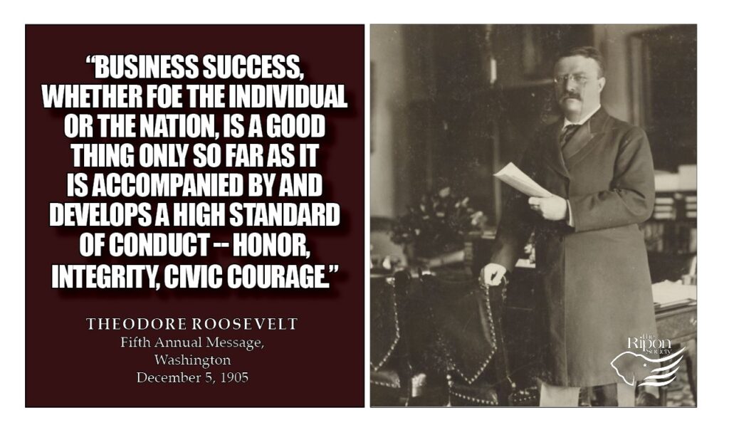 “Business success, whether for the individual or for the nation, is a good thing only so far as it is accompanied by and develops a high standard of conduct -- honor, integrity, civic courage."

Fifth Annual Message, Washington, December 5, 1905