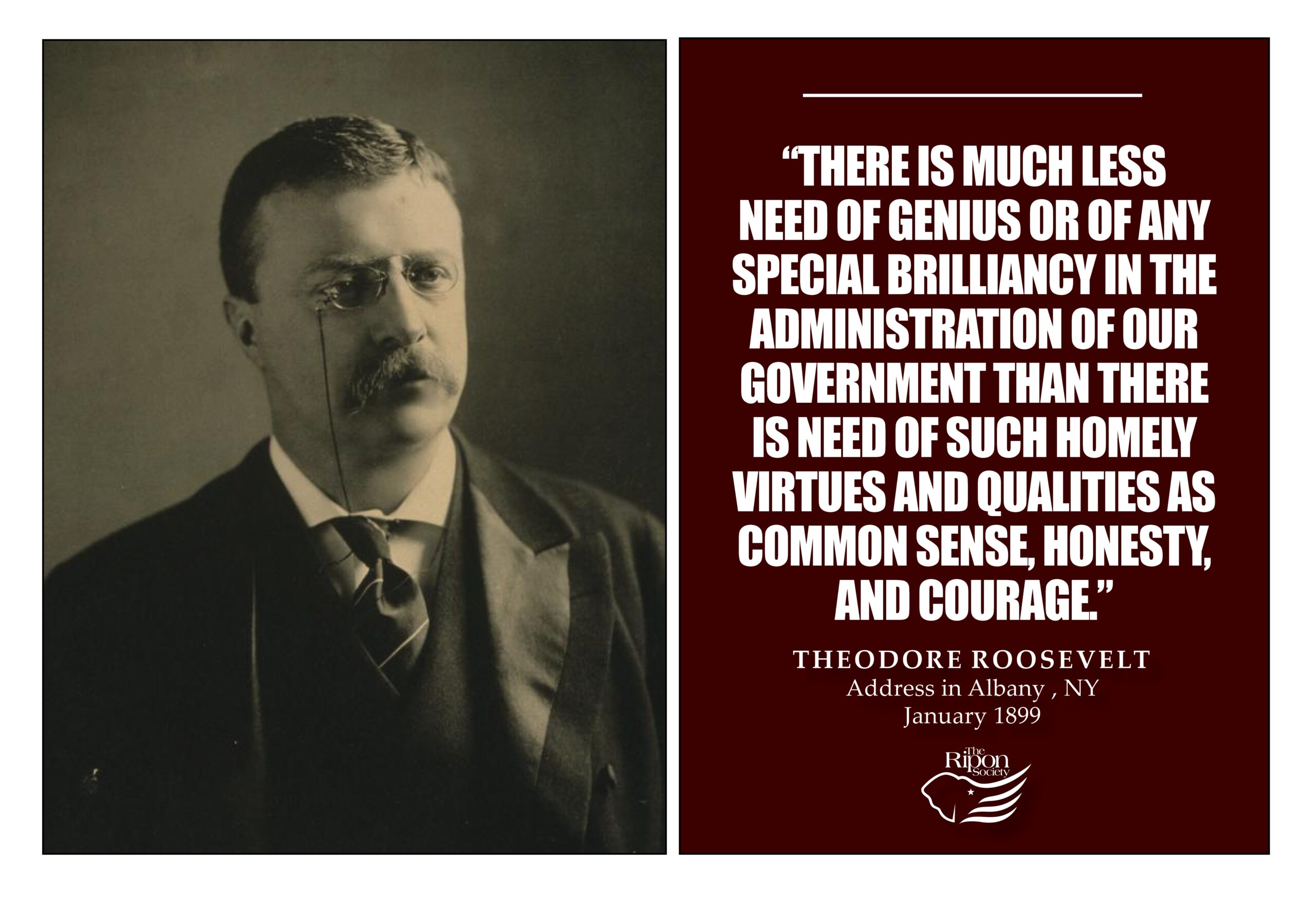“There is much less need of genius or of any special brilliancy in the administration of our government than there is need of such homely virtues and qualities as common sense, honesty, and courage.”

Address in Albany, New York, January 1899
