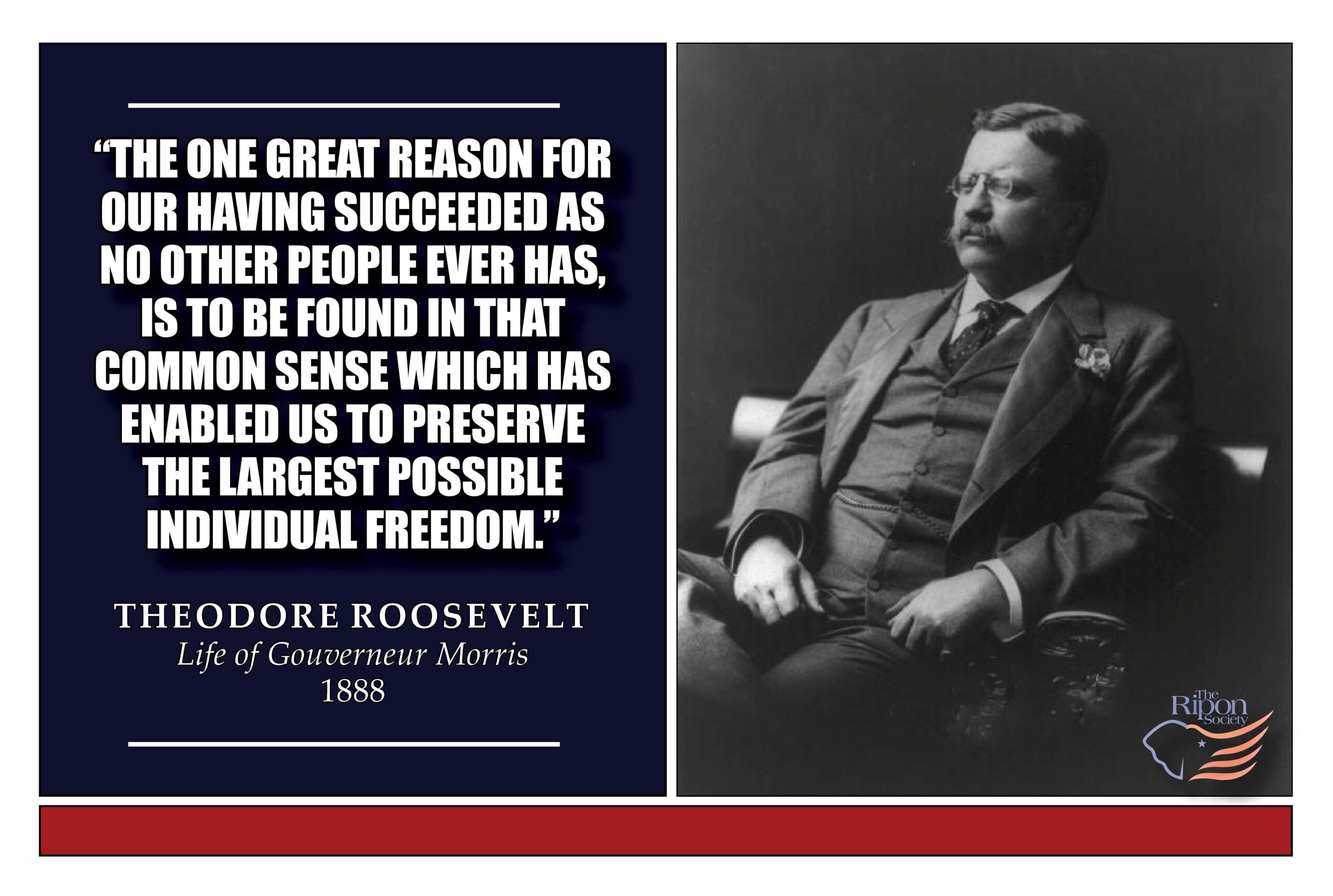 “The one great reason for our having succeeded as no other people ever has, is to be found in that common sense which has enabled us to preserve the largest possible individual freedom.”

Life of Gouverneur Morris, 1888 