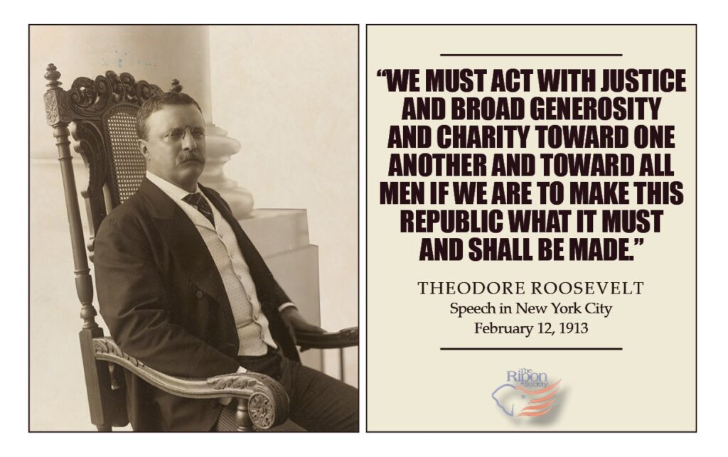 “We must act with justice and broad generosity and charity toward one another and toward all men if we are to make this Republic what it must and shall be made.”

Speech in New York City, February 12, 1913