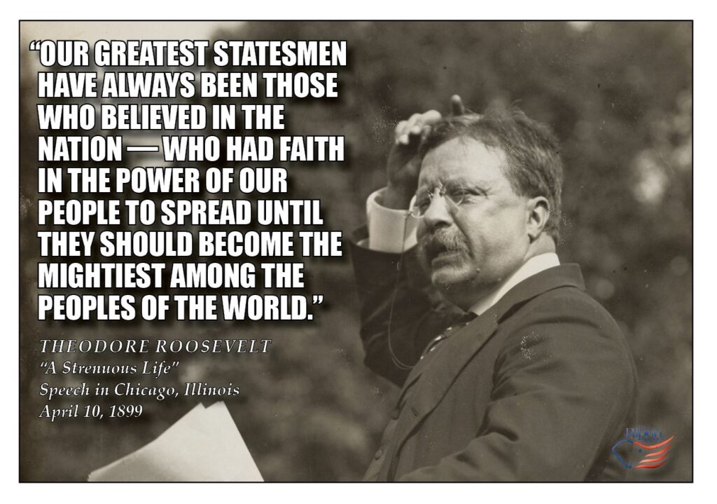 “Our greatest statesmen have always been those who believed in the nation—who had faith in the power of our people to spread until they should become the mightiest among the peoples of the world.”

“The Strenuous Life,” Speech in Chicago, Illinois, April 10, 1899