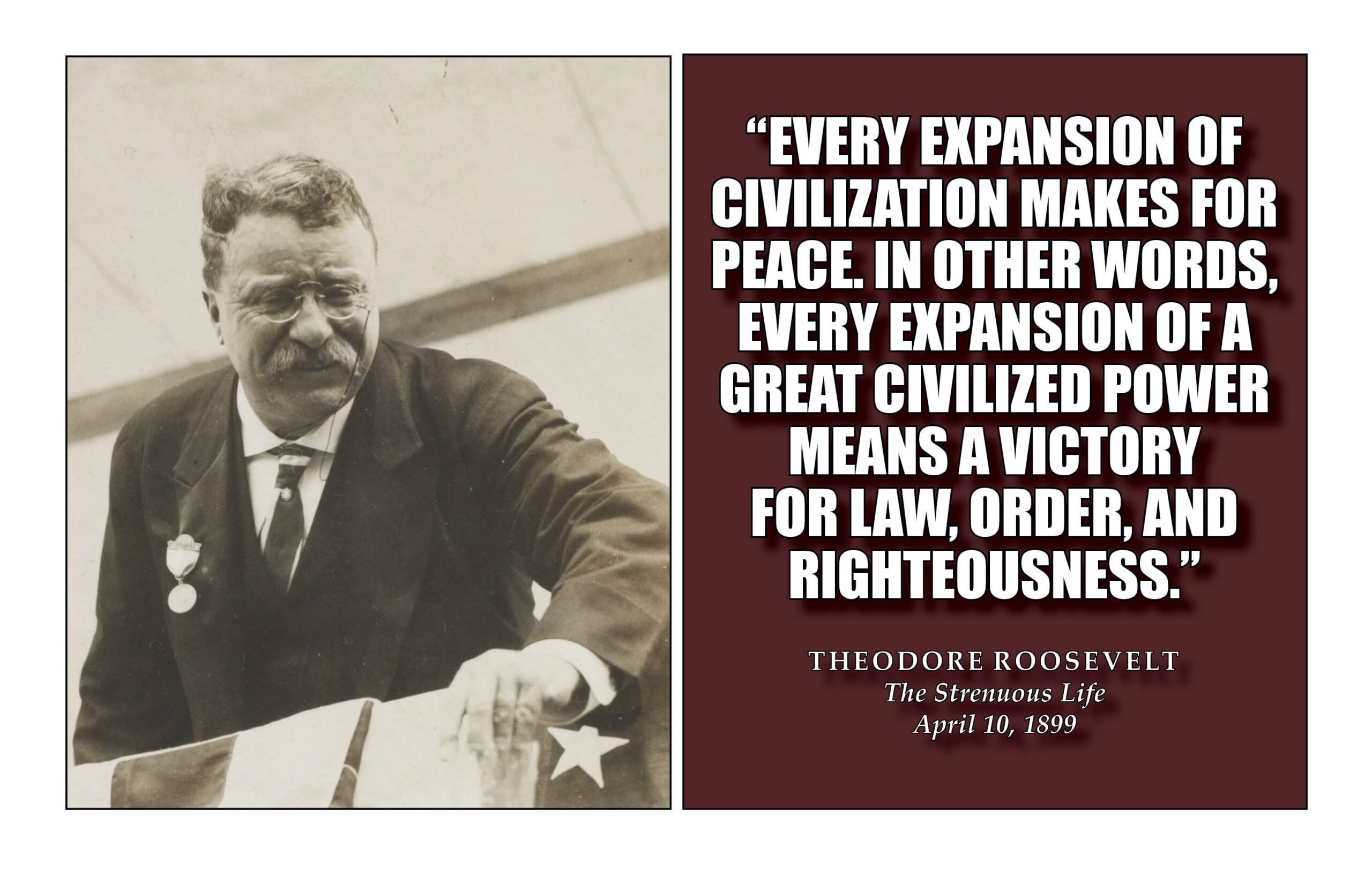 “Every expansion of civilization makes for peace. In other words, every expansion of a great civilized power means a victory for law, order, and righteousness.” Theodore Roosevelt The Strenuous Life April 10, 1899