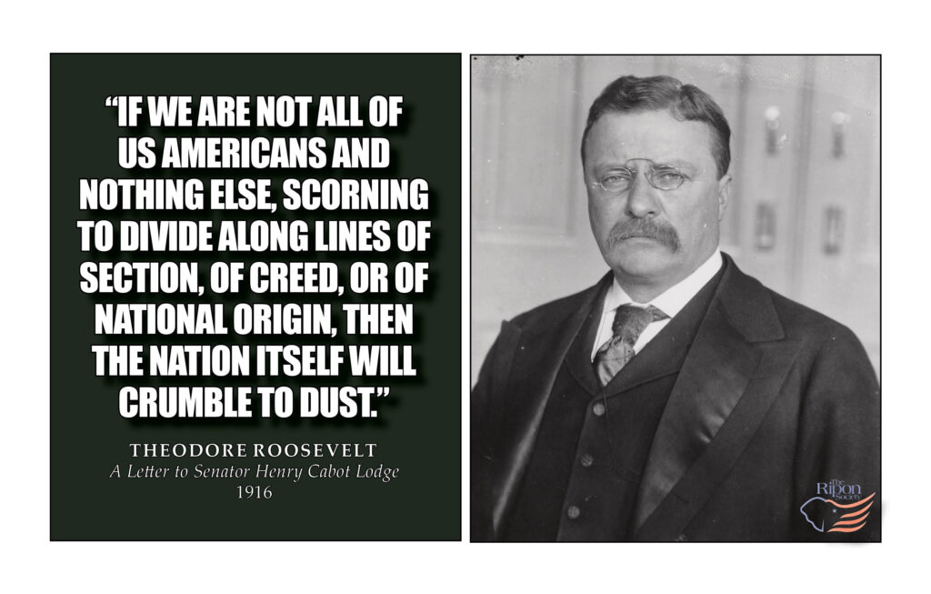 “If we are not all of us Americans and nothing else, scorning to divide along lines of section, of creed, or of national origin, then the Nation itself will crumble to dust.”
 
A Letter to Sen. Henry Cabot Lodge
1916